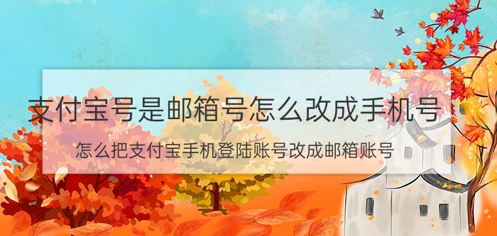 支付宝号是邮箱号怎么改成手机号 怎么把支付宝手机登陆账号改成邮箱账号？